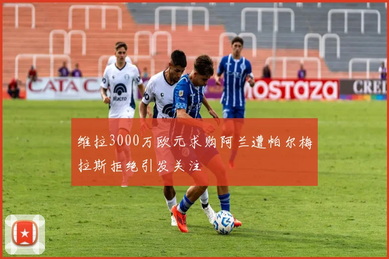 维拉3000万欧元求购阿兰遭帕尔梅拉斯拒绝引发关注