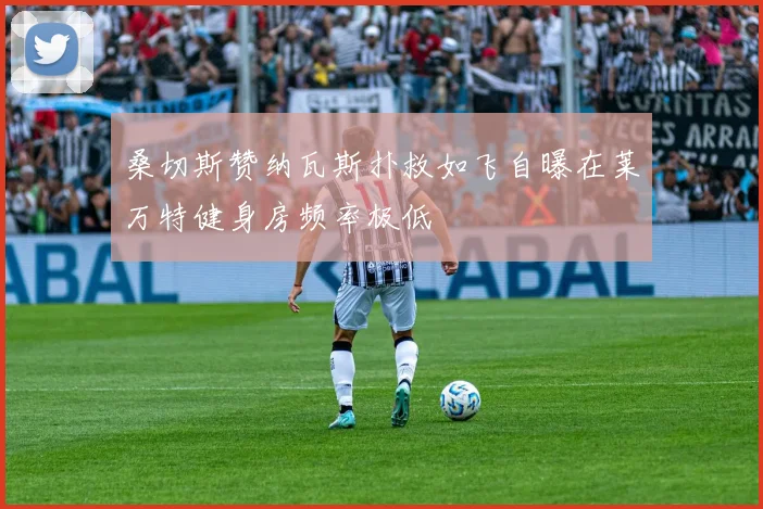 桑切斯赞纳瓦斯扑救如飞自曝在莱万特健身房频率极低